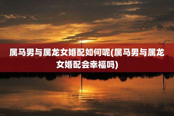 属马男与属龙女婚配如何呢(属马男与属龙女婚配会幸福吗)