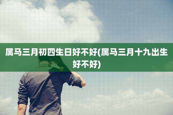 属马三月初四生日好不好(属马三月十九出生好不好)