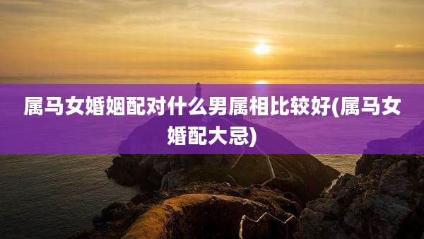 属马女婚姻配对什么男属相比较好(属马女婚配大忌)