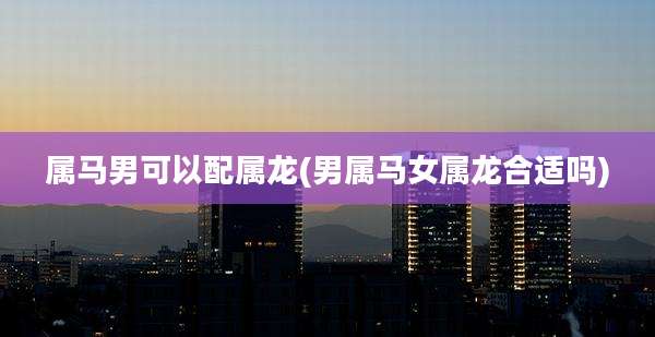 属马男可以配属龙(男属马女属龙合适吗)