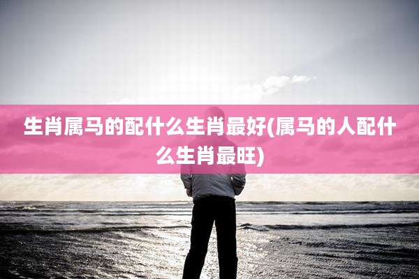生肖属马的配什么生肖最好(属马的人配什么生肖最旺)