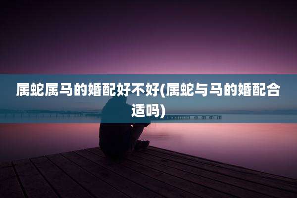 属蛇属马的婚配好不好(属蛇与马的婚配合适吗)