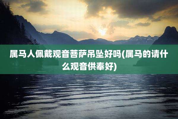 属马人佩戴观音菩萨吊坠好吗(属马的请什么观音供奉好)