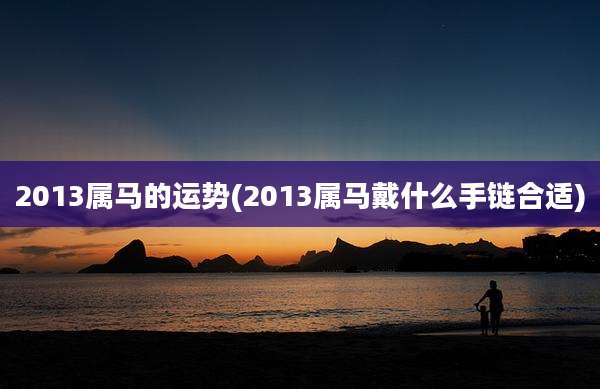 2013属马的运势(2013属马戴什么手链合适)