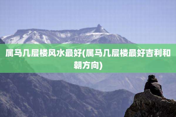 属马几层楼风水最好(属马几层楼最好吉利和朝方向)