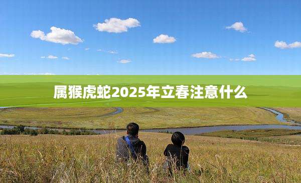 属猴虎蛇2025年立春注意什么