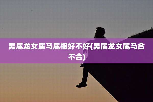 男属龙女属马属相好不好(男属龙女属马合不合)