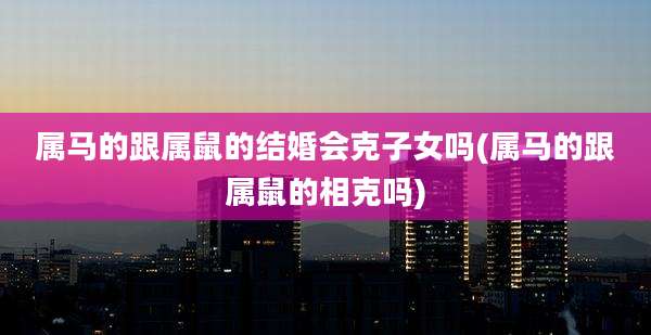 属马的跟属鼠的结婚会克子女吗(属马的跟属鼠的相克吗)