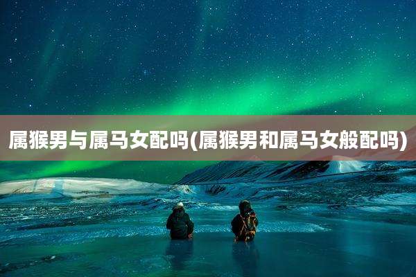 属猴男与属马女配吗(属猴男和属马女般配吗)