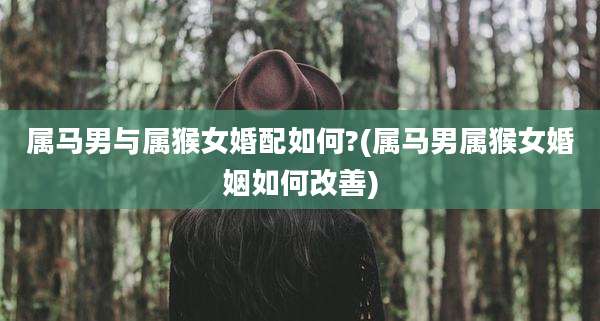 属马男与属猴女婚配如何?(属马男属猴女婚姻如何改善)