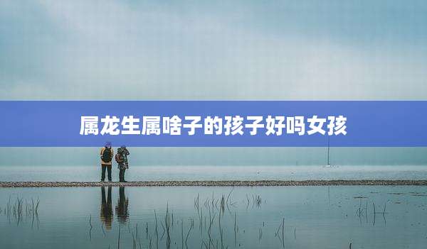 属龙生属啥子的孩子好吗女孩
