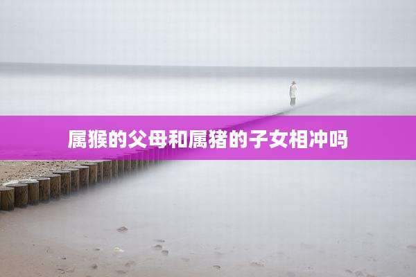 属猴的父母和属猪的子女相冲吗