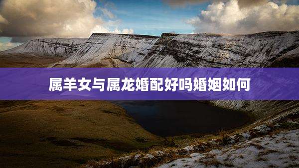 属羊女与属龙婚配好吗婚姻如何