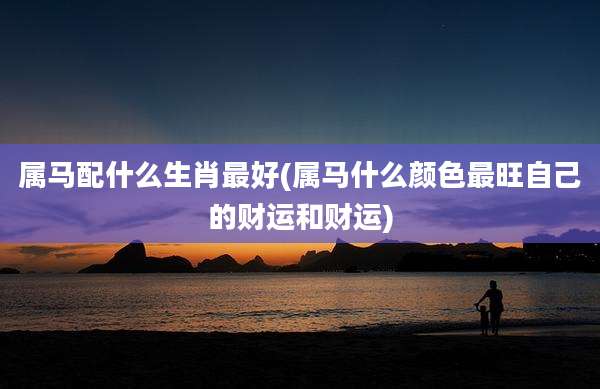 属马配什么生肖最好(属马什么颜色最旺自己的财运和财运)