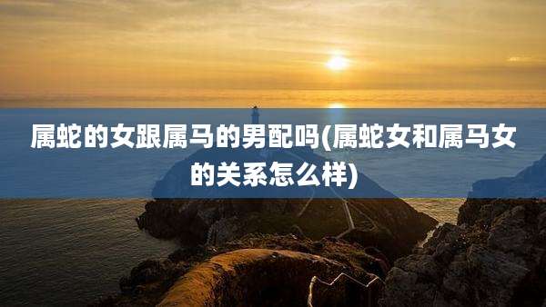 属蛇的女跟属马的男配吗(属蛇女和属马女的关系怎么样)