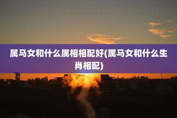 属马女和什么属相相配好(属马女和什么生肖相配)