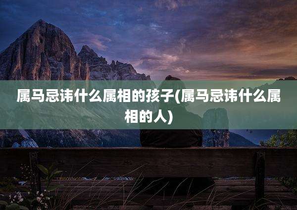 属马忌讳什么属相的孩子(属马忌讳什么属相的人)