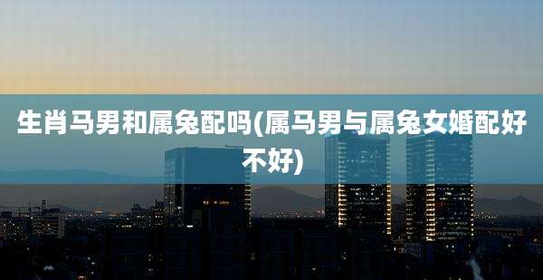 生肖马男和属兔配吗(属马男与属兔女婚配好不好)