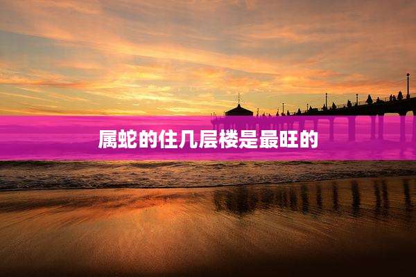 属蛇的住几层楼是最旺的