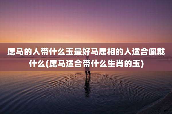 属马的人带什么玉最好马属相的人适合佩戴什么(属马适合带什么生肖的玉)