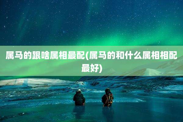 属马的跟啥属相最配(属马的和什么属相相配最好)