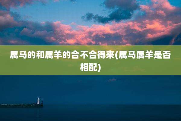 属马的和属羊的合不合得来(属马属羊是否相配)