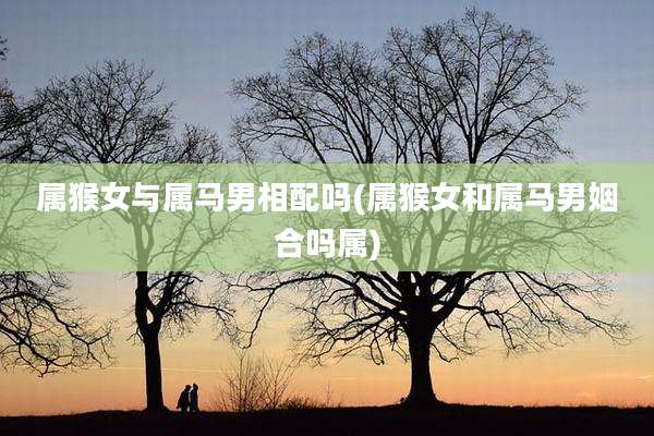 属猴女与属马男相配吗(属猴女和属马男姻合吗属)