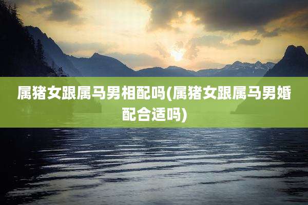 属猪女跟属马男相配吗(属猪女跟属马男婚配合适吗)