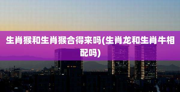 生肖猴和生肖猴合得来吗(生肖龙和生肖牛相配吗)