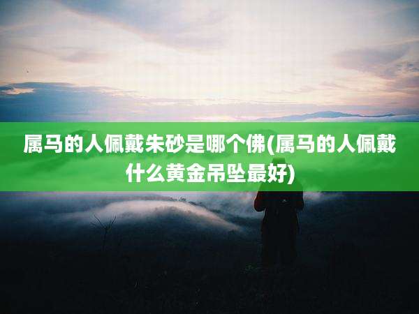 属马的人佩戴朱砂是哪个佛(属马的人佩戴什么黄金吊坠最好)