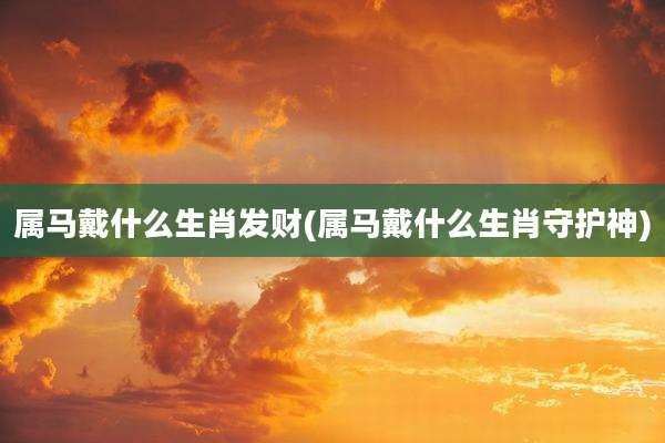 属马戴什么生肖发财(属马戴什么生肖守护神)