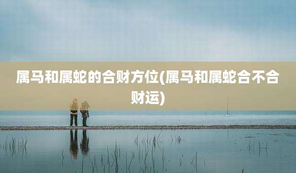 属马和属蛇的合财方位(属马和属蛇合不合财运)