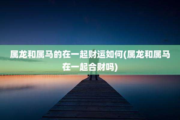 属龙和属马的在一起财运如何(属龙和属马在一起合财吗)