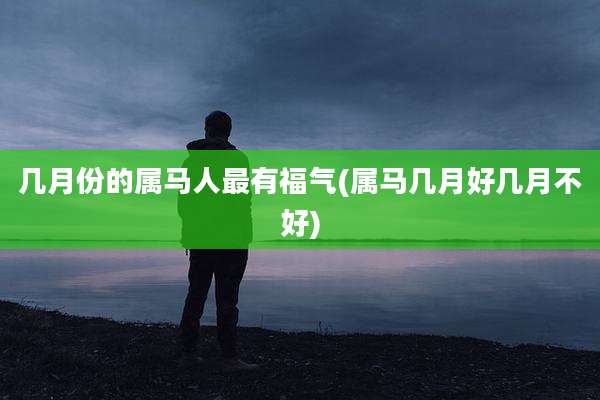 几月份的属马人最有福气(属马几月好几月不好)