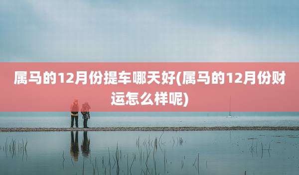 属马的12月份提车哪天好(属马的12月份财运怎么样呢)