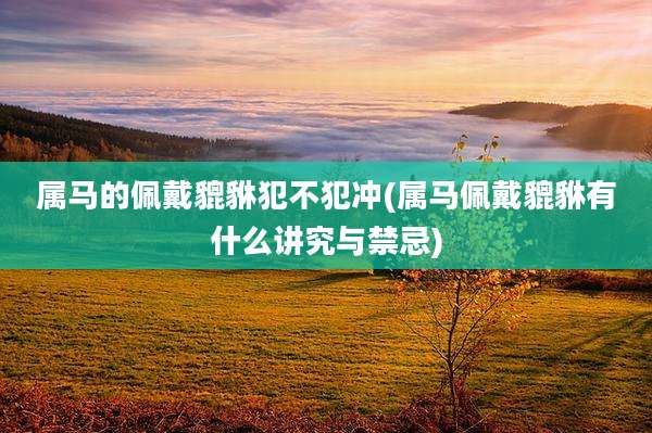 属马的佩戴貔貅犯不犯冲(属马佩戴貔貅有什么讲究与禁忌)