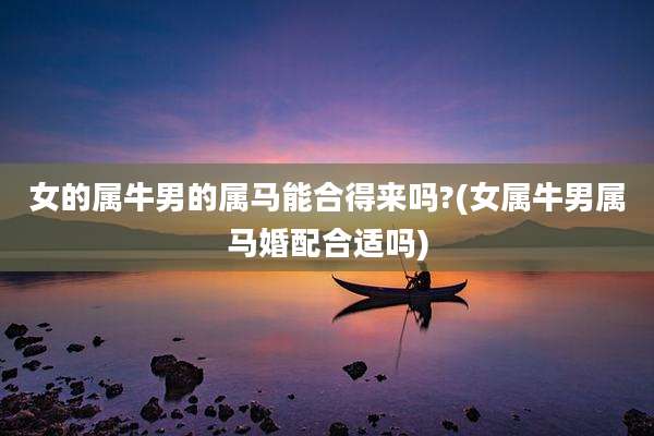 女的属牛男的属马能合得来吗?(女属牛男属马婚配合适吗)