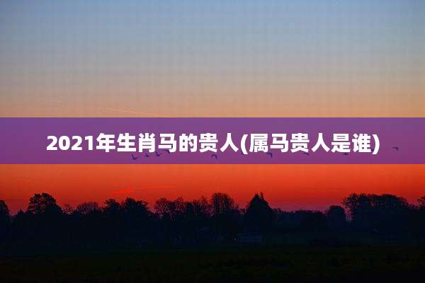 2021年生肖马的贵人(属马贵人是谁)