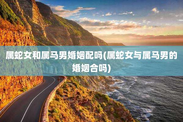 属蛇女和属马男婚姻配吗(属蛇女与属马男的婚姻合吗)