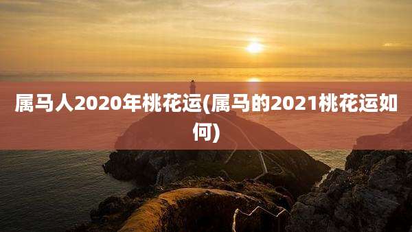 属马人2020年桃花运(属马的2021桃花运如何)