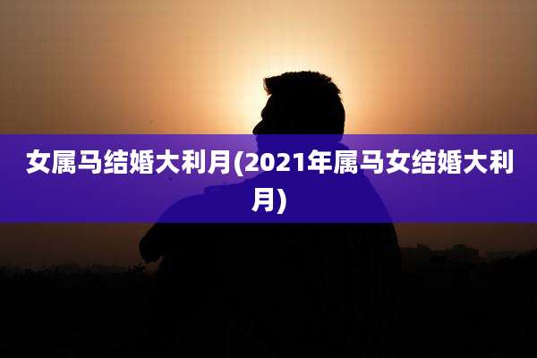 女属马结婚大利月(2021年属马女结婚大利月)