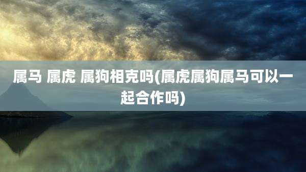 属马 属虎 属狗相克吗(属虎属狗属马可以一起合作吗)