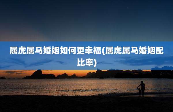 属虎属马婚姻如何更幸福(属虎属马婚姻配比率)