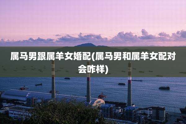 属马男跟属羊女婚配(属马男和属羊女配对会咋样)