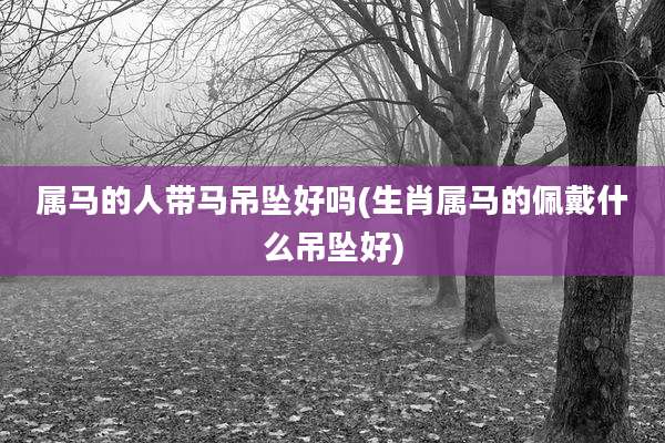 属马的人带马吊坠好吗(生肖属马的佩戴什么吊坠好)