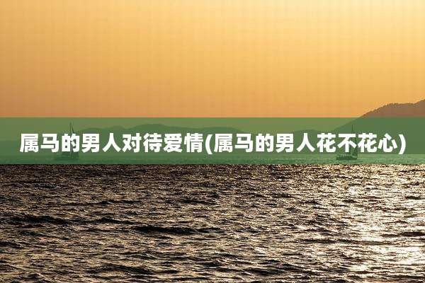 属马的男人对待爱情(属马的男人花不花心)