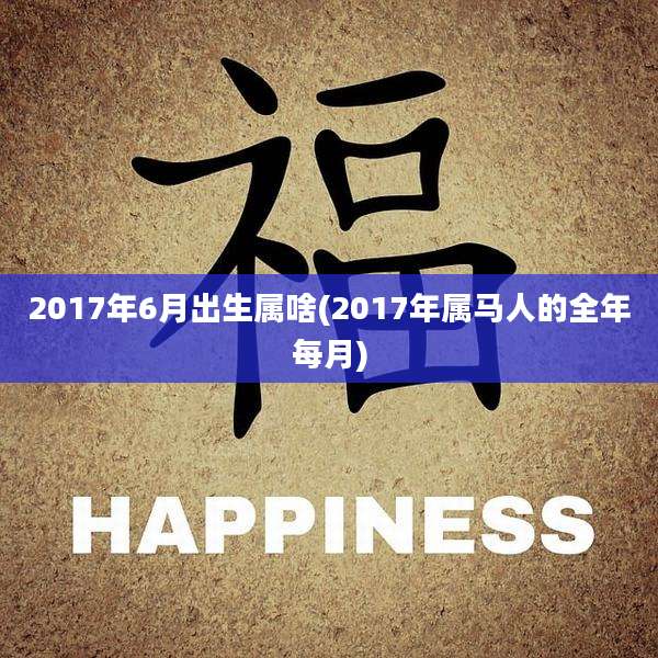 2017年6月出生属啥(2017年属马人的全年每月)