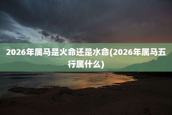 2026年属马是火命还是水命(2026年属马五行属什么)