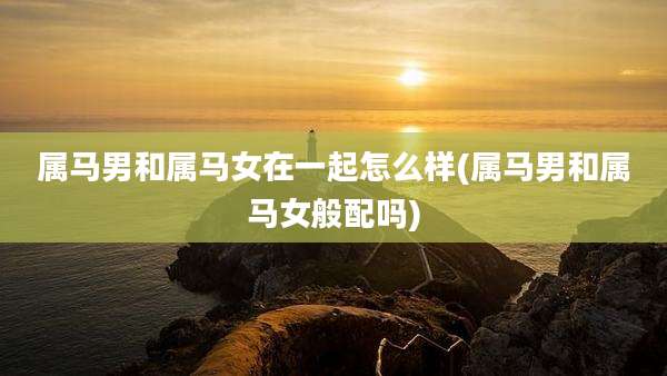 属马男和属马女在一起怎么样(属马男和属马女般配吗)