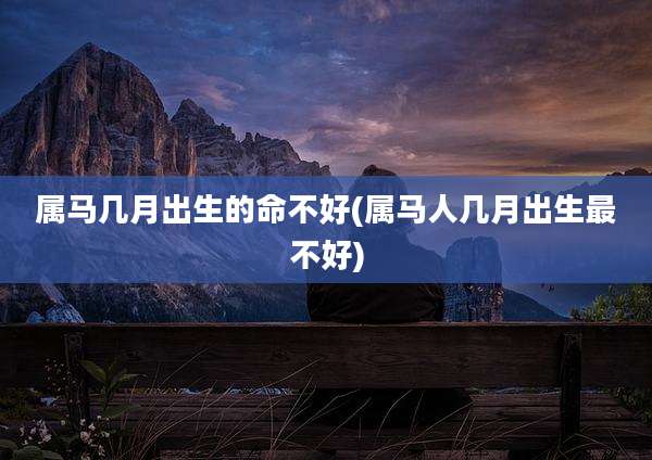 属马几月出生的命不好(属马人几月出生最不好)